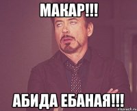 Макар!!! Абида ебаная!!!