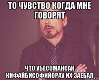 То чувство когда мне говорят что убесомансан кифайбисофийорау их заебал