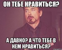 Он тебе нравиться? а Давно? А что тебе в нем нравиться?