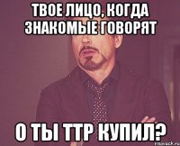 Твое лицо, когда знакомые говорят о ты ттр купил?