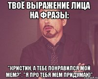 твоё выражение лица на фразы: "кристин, а тебе понравился мой мем?", "я про тебя мем придумаю"