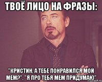 твоё лицо на фразы: "кристин, а тебе понравился мой мем?", "я про тебя мем придумаю"