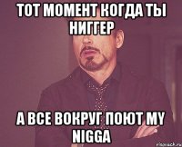 ТОТ МОМЕНТ КОГДА ТЫ НИГГЕР А ВСЕ ВОКРУГ ПОЮТ MY NIGGA