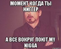 МОМЕНТ КОГДА ТЫ НИГГЕР А ВСЕ ВОКРУГ ПОЮТ MY NIGGA