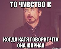 то чувство к когда катя говорит что она жирная