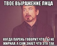 твое выражение лица когда парень говорит,что ты не жирная, а сам знает что это так