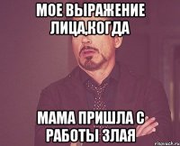 Мое выражение лица,когда мама пришла с работы злая