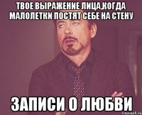 твое выражение лица,когда малолетки постят себе на стену записи о любви