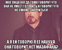 Моё лицо когда Тома говорит что она не умеет готовить и говорит что не сможет научиться А я ей говорю я её научу а она говорит нет МАЗАФАКА?