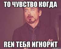 То чувство когда Ren тебя игнорит