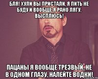 Бля! Хули вы пристали, я пить не буду и вообще я рано лягу, высплюсь! Пацаны я вообще трезвый, не в одном глазу, налейте водки!