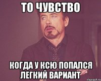 то чувство когда у Ксю попался легкий вариант