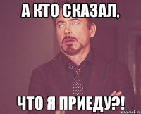 а кто сказал, что я приеду?!