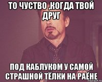 то чуство ,когда твой друг под каблуком у самой страшной тёлки на раёне