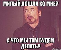 Милый,пошли ко мне? А что мы там будем делать?