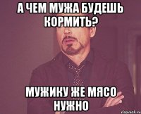 а чем мужа будешь кормить? мужику же мясо нужно