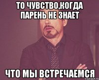 то чувство,когда парень не знает что мы встречаемся