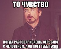 ТО ЧУВСТВО КОГДА РАЗГОВАРИВАЕШЬ СЕРЬЕЗНО С ЧЕЛОВЕКОМ, А ОН ПОЕТ ТЕБЕ ПЕСНИ