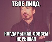 ТВОЕ ЛИЦО, КОГДА РЫЖАЯ, СОВСЕМ НЕ РЫЖАЯ