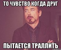 ТО ЧУВСТВО КОГДА ДРУГ ПЫТАЕТСЯ ТРАЛЛИТЬ