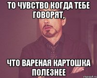 то чувство когда тебе говорят, что вареная картошка полезнее