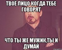 твоё лицо когда тебе говорят что ты же мужик,ты и думай