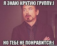 Я знаю крутую группу:) Но тебе не понравится:(