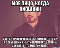 МОЁ ЛИЦО, КОГДА DNOШНИК ЗАСРАВ ТРЕД НЕЧИТАБЕЛЬНЫМИ ВЫСЕРАМИ И ДОЕБАВШИМИ КАРТИНКАМИ ПРО ВАТНИКА ЗАЯВЛЯЕТ ЧТО МНЕ ПРИПЕКЛО