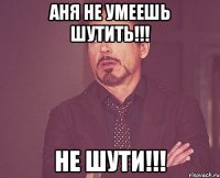 аня не умеешь шутить!!! не шути!!!