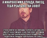 а Инароко имя откуда, писец, тебя реально так зовут это из книги? из фильма? ,охренеть, уа пэжу ара уиц1эр, ахаха смешно, а как тебя зовут на самом деле? чьё оно, какой народ, какое племя, тебя что родители не любили, тебя реально так зовут?