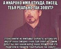 а Инароко имя откуда, писец, тебя реально так зовут? это из книги? из фильма? ,охренеть, уа пэжу ара уиц1эр, ахаха смешно, а как тебя зовут на самом деле? чьё оно, какой народ, какое племя, тебя что родители не любили, тебя реально так зовут?