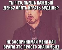 Ты что, пьешь каждый день? Опять играть будешь? Не воспринимай меня как врага! Это просто знакомые!