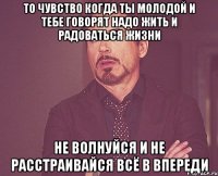 То чувство когда ты молодой и тебе говорят надо жить и радоваться жизни Не волнуйся и не расстраивайся всё в впереди