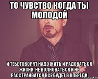 То чувство когда ты молодой и тебе говорят надо жить и радоваться жизни, не волноваться и не расстраиватся всё будет в впереди