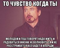 То чувство когда ты Молодой и тебе говорят надо жить и радоваться жизни, не волноваться и не расстраиватся всё будет в впереди