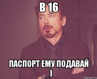 в 16 паспорт ему подавай _)