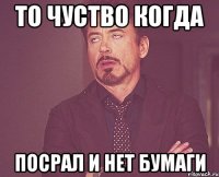 ТО чуство когда посрал и нет бумаги