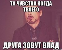 То чувство когда твоего друга зовут Влад