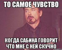 то самое чувство когда Сабина говорит что мне с ней скучно