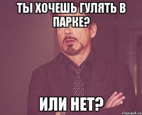 ты хочешь гулять в парке? или нет?