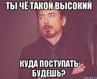 ты чё такой высокий КУДА ПОСТУПАТЬ БУДЕШЬ?