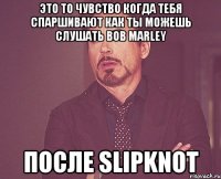 это то чувство когда тебя спаршивают как ты можешь слушать Bob marley после slipknot