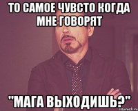 То самое чувсто когда мне говорят "Мага выходишь?"