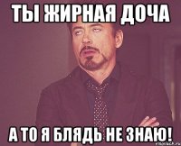 Ты жирная доча А то я блядь не знаю!