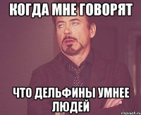 когда мне говорят что дельфины умнее людей