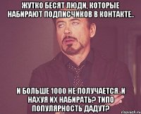 ЖУТКО БЕСЯТ ЛЮДИ, КОТОРЫЕ НАБИРАЮТ ПОДПИСЧИКОВ В КОНТАКТЕ.. И БОЛЬШЕ 1000 НЕ ПОЛУЧАЕТСЯ. И НАХУЯ ИХ НАБИРАТЬ? ТИПО ПОПУЛЯРНОСТЬ ДАДУТ?