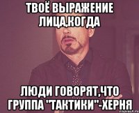 ТВОЁ ВЫРАЖЕНИЕ ЛИЦА,КОГДА ЛЮДИ ГОВОРЯТ,ЧТО ГРУППА "ТАКТИКИ"-ХЕРНЯ