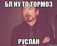 бл ну то тормоз руслан