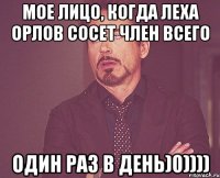 МОЕ ЛИЦО, КОГДА ЛЕХА ОРЛОВ СОСЕТ ЧЛЕН ВСЕГО ОДИН РАЗ В ДЕНЬ)0))))