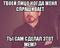 твоей лицо когда Женя спрашивает ты сам сделал этот мем?